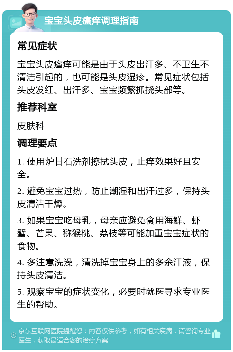 宝宝头皮瘙痒调理指南 常见症状 宝宝头皮瘙痒可能是由于头皮出汗多、不卫生不清洁引起的，也可能是头皮湿疹。常见症状包括头皮发红、出汗多、宝宝频繁抓挠头部等。 推荐科室 皮肤科 调理要点 1. 使用炉甘石洗剂擦拭头皮，止痒效果好且安全。 2. 避免宝宝过热，防止潮湿和出汗过多，保持头皮清洁干燥。 3. 如果宝宝吃母乳，母亲应避免食用海鲜、虾蟹、芒果、猕猴桃、荔枝等可能加重宝宝症状的食物。 4. 多注意洗澡，清洗掉宝宝身上的多余汗液，保持头皮清洁。 5. 观察宝宝的症状变化，必要时就医寻求专业医生的帮助。