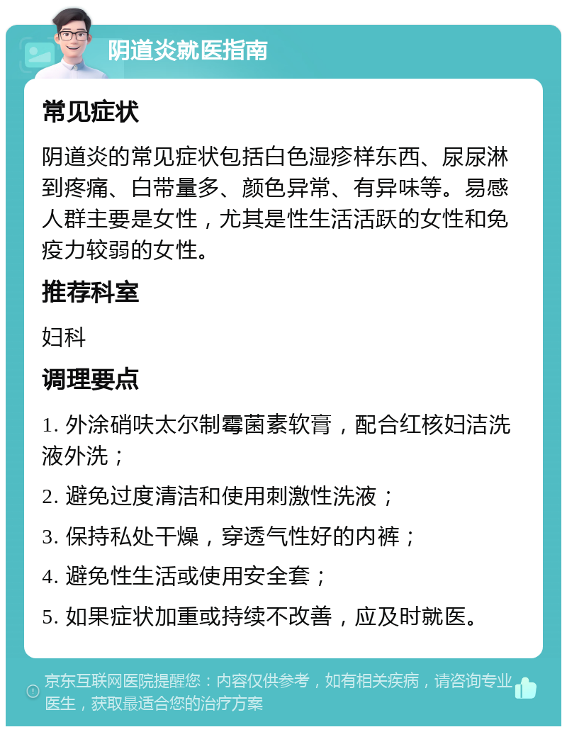 阴道炎就医指南 常见症状 阴道炎的常见症状包括白色湿疹样东西、尿尿淋到疼痛、白带量多、颜色异常、有异味等。易感人群主要是女性，尤其是性生活活跃的女性和免疫力较弱的女性。 推荐科室 妇科 调理要点 1. 外涂硝呋太尔制霉菌素软膏，配合红核妇洁洗液外洗； 2. 避免过度清洁和使用刺激性洗液； 3. 保持私处干燥，穿透气性好的内裤； 4. 避免性生活或使用安全套； 5. 如果症状加重或持续不改善，应及时就医。