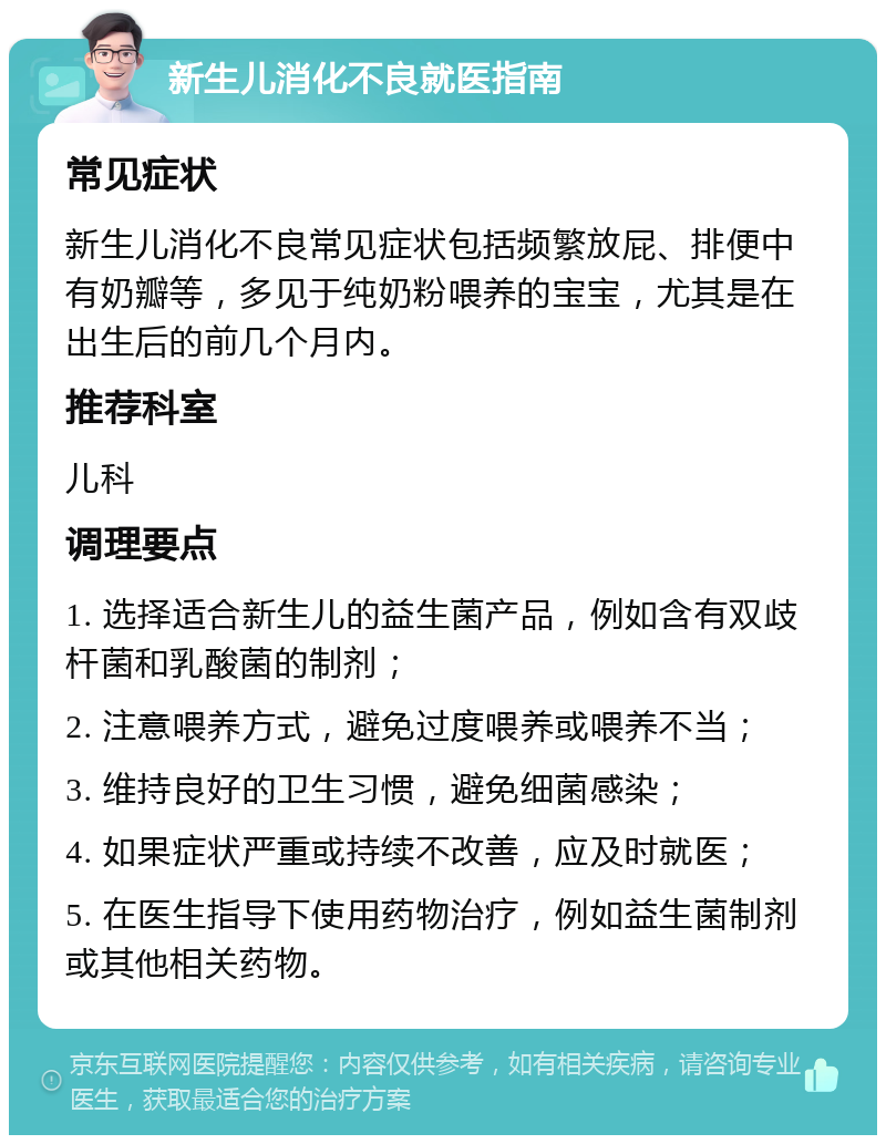 新生儿消化不良就医指南 常见症状 新生儿消化不良常见症状包括频繁放屁、排便中有奶瓣等，多见于纯奶粉喂养的宝宝，尤其是在出生后的前几个月内。 推荐科室 儿科 调理要点 1. 选择适合新生儿的益生菌产品，例如含有双歧杆菌和乳酸菌的制剂； 2. 注意喂养方式，避免过度喂养或喂养不当； 3. 维持良好的卫生习惯，避免细菌感染； 4. 如果症状严重或持续不改善，应及时就医； 5. 在医生指导下使用药物治疗，例如益生菌制剂或其他相关药物。