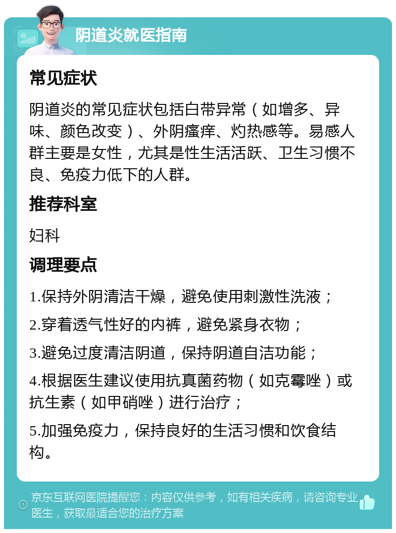 阴道炎就医指南 常见症状 阴道炎的常见症状包括白带异常（如增多、异味、颜色改变）、外阴瘙痒、灼热感等。易感人群主要是女性，尤其是性生活活跃、卫生习惯不良、免疫力低下的人群。 推荐科室 妇科 调理要点 1.保持外阴清洁干燥，避免使用刺激性洗液； 2.穿着透气性好的内裤，避免紧身衣物； 3.避免过度清洁阴道，保持阴道自洁功能； 4.根据医生建议使用抗真菌药物（如克霉唑）或抗生素（如甲硝唑）进行治疗； 5.加强免疫力，保持良好的生活习惯和饮食结构。