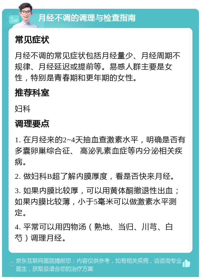 月经不调的调理与检查指南 常见症状 月经不调的常见症状包括月经量少、月经周期不规律、月经延迟或提前等。易感人群主要是女性，特别是青春期和更年期的女性。 推荐科室 妇科 调理要点 1. 在月经来的2~4天抽血查激素水平，明确是否有多囊卵巢综合征、 高泌乳素血症等内分泌相关疾病。 2. 做妇科B超了解内膜厚度，看是否快来月经。 3. 如果内膜比较厚，可以用黄体酮撤退性出血；如果内膜比较薄，小于5毫米可以做激素水平测定。 4. 平常可以用四物汤（熟地、当归、川芎、白芍）调理月经。