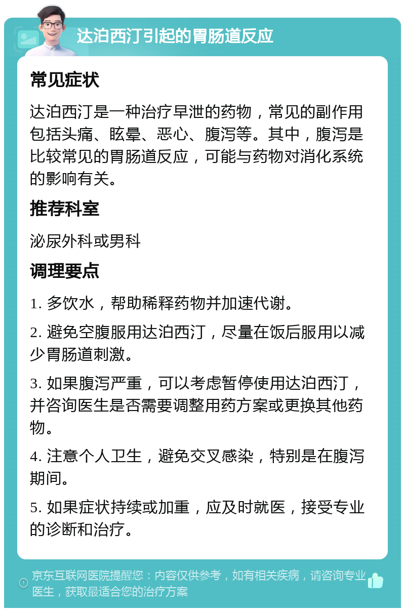 达泊西汀引起的胃肠道反应 常见症状 达泊西汀是一种治疗早泄的药物，常见的副作用包括头痛、眩晕、恶心、腹泻等。其中，腹泻是比较常见的胃肠道反应，可能与药物对消化系统的影响有关。 推荐科室 泌尿外科或男科 调理要点 1. 多饮水，帮助稀释药物并加速代谢。 2. 避免空腹服用达泊西汀，尽量在饭后服用以减少胃肠道刺激。 3. 如果腹泻严重，可以考虑暂停使用达泊西汀，并咨询医生是否需要调整用药方案或更换其他药物。 4. 注意个人卫生，避免交叉感染，特别是在腹泻期间。 5. 如果症状持续或加重，应及时就医，接受专业的诊断和治疗。