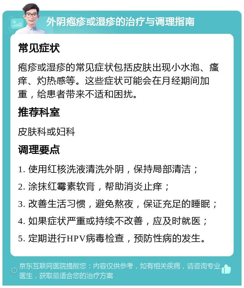 外阴疱疹或湿疹的治疗与调理指南 常见症状 疱疹或湿疹的常见症状包括皮肤出现小水泡、瘙痒、灼热感等。这些症状可能会在月经期间加重，给患者带来不适和困扰。 推荐科室 皮肤科或妇科 调理要点 1. 使用红核洗液清洗外阴，保持局部清洁； 2. 涂抹红霉素软膏，帮助消炎止痒； 3. 改善生活习惯，避免熬夜，保证充足的睡眠； 4. 如果症状严重或持续不改善，应及时就医； 5. 定期进行HPV病毒检查，预防性病的发生。