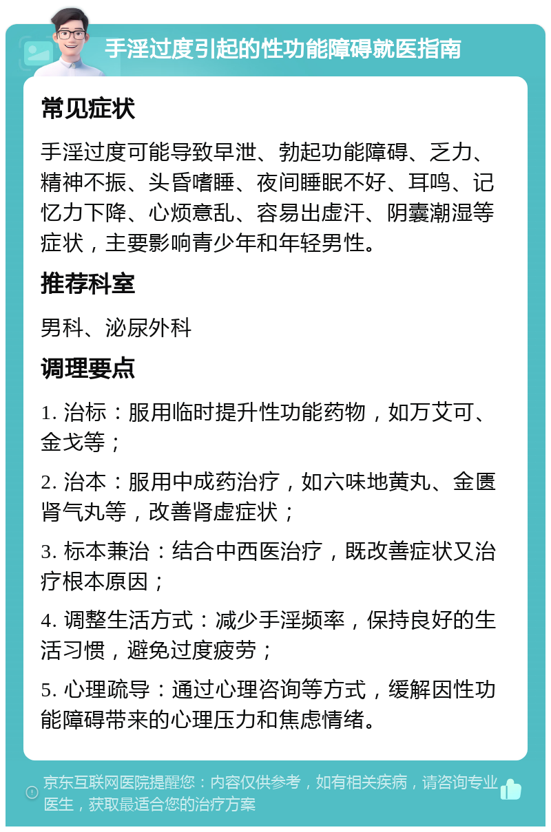 手淫过度引起的性功能障碍就医指南 常见症状 手淫过度可能导致早泄、勃起功能障碍、乏力、精神不振、头昏嗜睡、夜间睡眠不好、耳鸣、记忆力下降、心烦意乱、容易出虚汗、阴囊潮湿等症状，主要影响青少年和年轻男性。 推荐科室 男科、泌尿外科 调理要点 1. 治标：服用临时提升性功能药物，如万艾可、金戈等； 2. 治本：服用中成药治疗，如六味地黄丸、金匮肾气丸等，改善肾虚症状； 3. 标本兼治：结合中西医治疗，既改善症状又治疗根本原因； 4. 调整生活方式：减少手淫频率，保持良好的生活习惯，避免过度疲劳； 5. 心理疏导：通过心理咨询等方式，缓解因性功能障碍带来的心理压力和焦虑情绪。