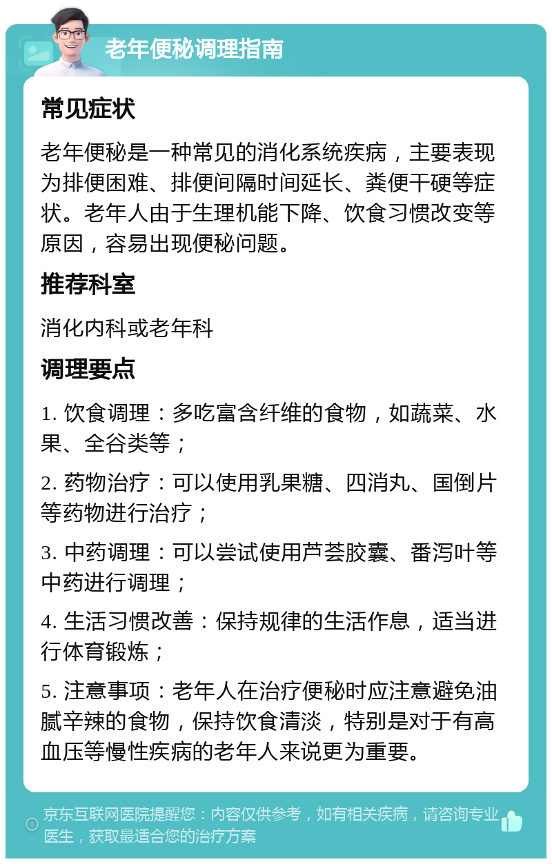 老年便秘调理指南 常见症状 老年便秘是一种常见的消化系统疾病，主要表现为排便困难、排便间隔时间延长、粪便干硬等症状。老年人由于生理机能下降、饮食习惯改变等原因，容易出现便秘问题。 推荐科室 消化内科或老年科 调理要点 1. 饮食调理：多吃富含纤维的食物，如蔬菜、水果、全谷类等； 2. 药物治疗：可以使用乳果糖、四消丸、国倒片等药物进行治疗； 3. 中药调理：可以尝试使用芦荟胶囊、番泻叶等中药进行调理； 4. 生活习惯改善：保持规律的生活作息，适当进行体育锻炼； 5. 注意事项：老年人在治疗便秘时应注意避免油腻辛辣的食物，保持饮食清淡，特别是对于有高血压等慢性疾病的老年人来说更为重要。