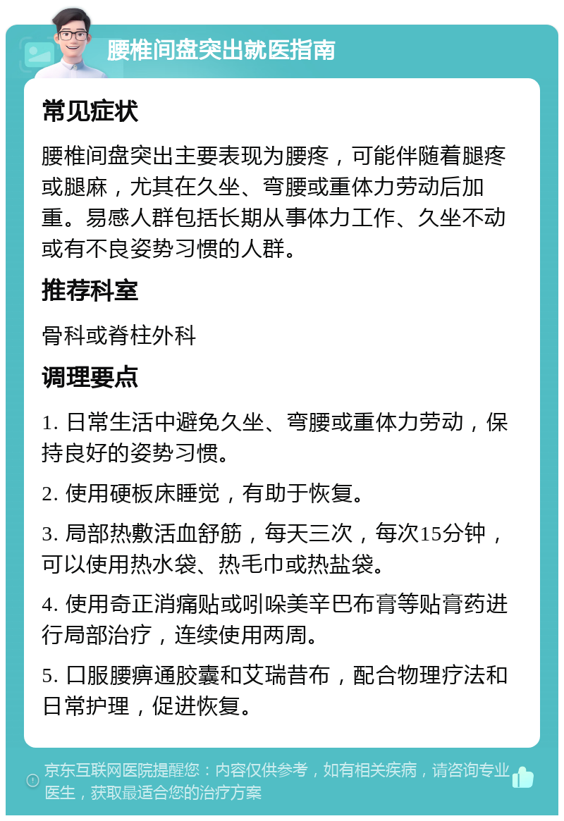 腰椎间盘突出就医指南 常见症状 腰椎间盘突出主要表现为腰疼，可能伴随着腿疼或腿麻，尤其在久坐、弯腰或重体力劳动后加重。易感人群包括长期从事体力工作、久坐不动或有不良姿势习惯的人群。 推荐科室 骨科或脊柱外科 调理要点 1. 日常生活中避免久坐、弯腰或重体力劳动，保持良好的姿势习惯。 2. 使用硬板床睡觉，有助于恢复。 3. 局部热敷活血舒筋，每天三次，每次15分钟，可以使用热水袋、热毛巾或热盐袋。 4. 使用奇正消痛贴或吲哚美辛巴布膏等贴膏药进行局部治疗，连续使用两周。 5. 口服腰痹通胶囊和艾瑞昔布，配合物理疗法和日常护理，促进恢复。