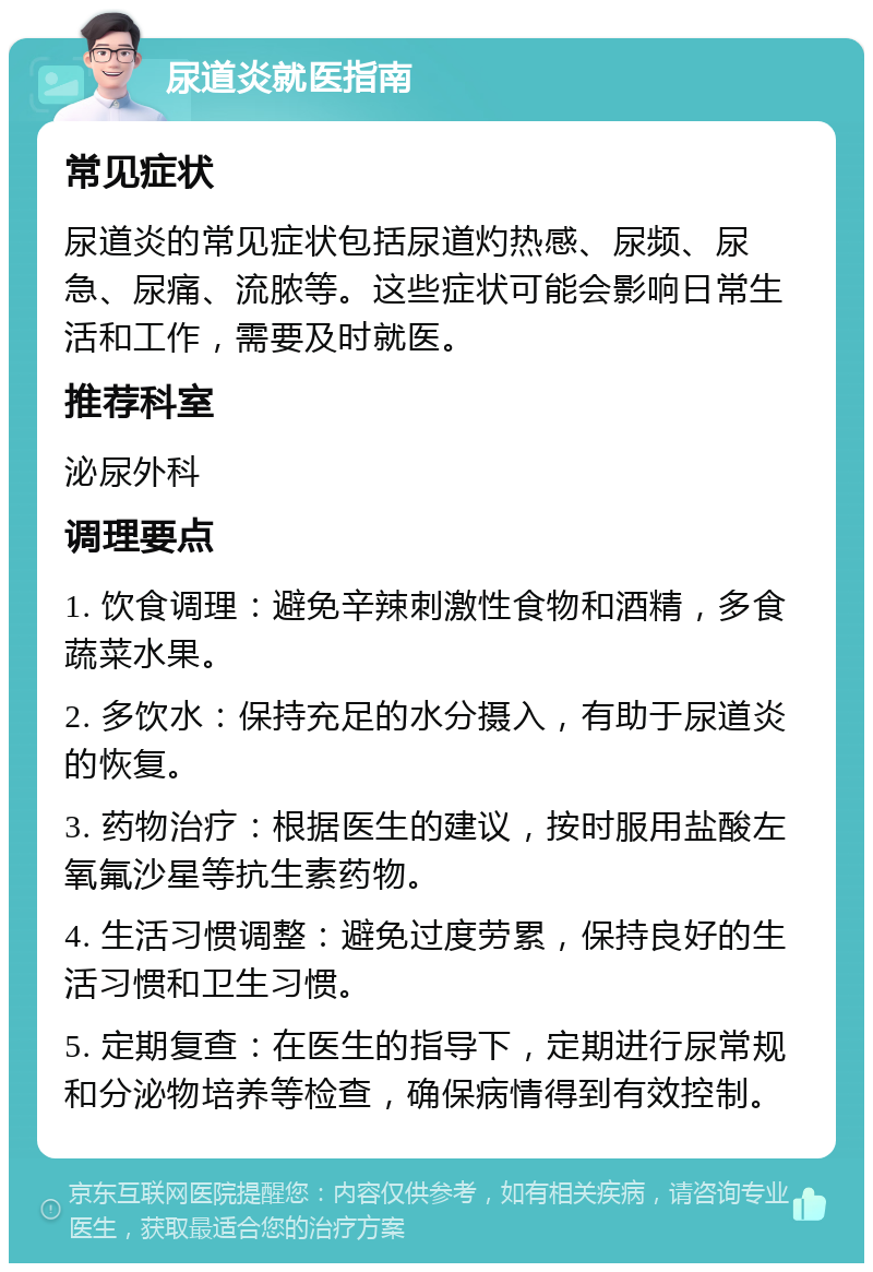 尿道炎就医指南 常见症状 尿道炎的常见症状包括尿道灼热感、尿频、尿急、尿痛、流脓等。这些症状可能会影响日常生活和工作，需要及时就医。 推荐科室 泌尿外科 调理要点 1. 饮食调理：避免辛辣刺激性食物和酒精，多食蔬菜水果。 2. 多饮水：保持充足的水分摄入，有助于尿道炎的恢复。 3. 药物治疗：根据医生的建议，按时服用盐酸左氧氟沙星等抗生素药物。 4. 生活习惯调整：避免过度劳累，保持良好的生活习惯和卫生习惯。 5. 定期复查：在医生的指导下，定期进行尿常规和分泌物培养等检查，确保病情得到有效控制。