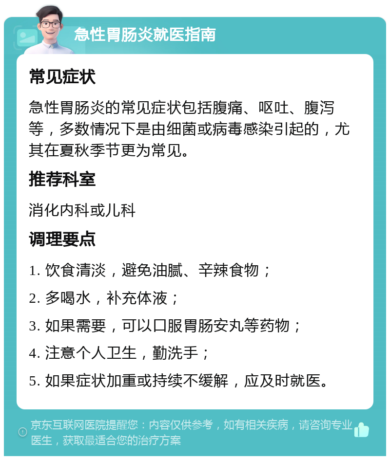 急性胃肠炎就医指南 常见症状 急性胃肠炎的常见症状包括腹痛、呕吐、腹泻等，多数情况下是由细菌或病毒感染引起的，尤其在夏秋季节更为常见。 推荐科室 消化内科或儿科 调理要点 1. 饮食清淡，避免油腻、辛辣食物； 2. 多喝水，补充体液； 3. 如果需要，可以口服胃肠安丸等药物； 4. 注意个人卫生，勤洗手； 5. 如果症状加重或持续不缓解，应及时就医。