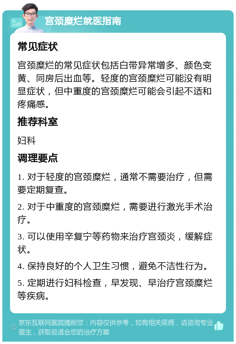 宫颈糜烂就医指南 常见症状 宫颈糜烂的常见症状包括白带异常增多、颜色变黄、同房后出血等。轻度的宫颈糜烂可能没有明显症状，但中重度的宫颈糜烂可能会引起不适和疼痛感。 推荐科室 妇科 调理要点 1. 对于轻度的宫颈糜烂，通常不需要治疗，但需要定期复查。 2. 对于中重度的宫颈糜烂，需要进行激光手术治疗。 3. 可以使用辛复宁等药物来治疗宫颈炎，缓解症状。 4. 保持良好的个人卫生习惯，避免不洁性行为。 5. 定期进行妇科检查，早发现、早治疗宫颈糜烂等疾病。