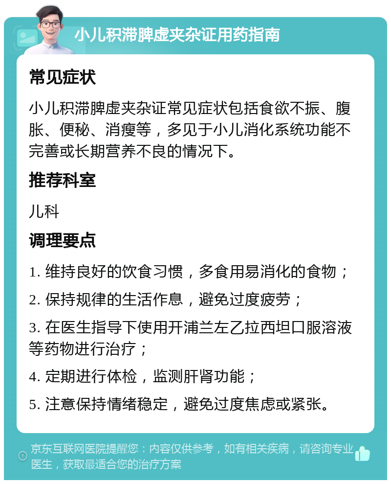 小儿积滞脾虚夹杂证用药指南 常见症状 小儿积滞脾虚夹杂证常见症状包括食欲不振、腹胀、便秘、消瘦等，多见于小儿消化系统功能不完善或长期营养不良的情况下。 推荐科室 儿科 调理要点 1. 维持良好的饮食习惯，多食用易消化的食物； 2. 保持规律的生活作息，避免过度疲劳； 3. 在医生指导下使用开浦兰左乙拉西坦口服溶液等药物进行治疗； 4. 定期进行体检，监测肝肾功能； 5. 注意保持情绪稳定，避免过度焦虑或紧张。