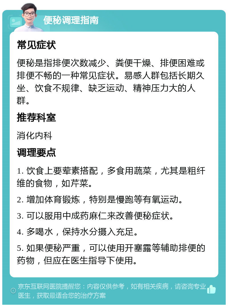 便秘调理指南 常见症状 便秘是指排便次数减少、粪便干燥、排便困难或排便不畅的一种常见症状。易感人群包括长期久坐、饮食不规律、缺乏运动、精神压力大的人群。 推荐科室 消化内科 调理要点 1. 饮食上要荤素搭配，多食用蔬菜，尤其是粗纤维的食物，如芹菜。 2. 增加体育锻炼，特别是慢跑等有氧运动。 3. 可以服用中成药麻仁来改善便秘症状。 4. 多喝水，保持水分摄入充足。 5. 如果便秘严重，可以使用开塞露等辅助排便的药物，但应在医生指导下使用。