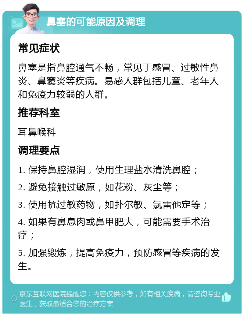 鼻塞的可能原因及调理 常见症状 鼻塞是指鼻腔通气不畅，常见于感冒、过敏性鼻炎、鼻窦炎等疾病。易感人群包括儿童、老年人和免疫力较弱的人群。 推荐科室 耳鼻喉科 调理要点 1. 保持鼻腔湿润，使用生理盐水清洗鼻腔； 2. 避免接触过敏原，如花粉、灰尘等； 3. 使用抗过敏药物，如扑尔敏、氯雷他定等； 4. 如果有鼻息肉或鼻甲肥大，可能需要手术治疗； 5. 加强锻炼，提高免疫力，预防感冒等疾病的发生。