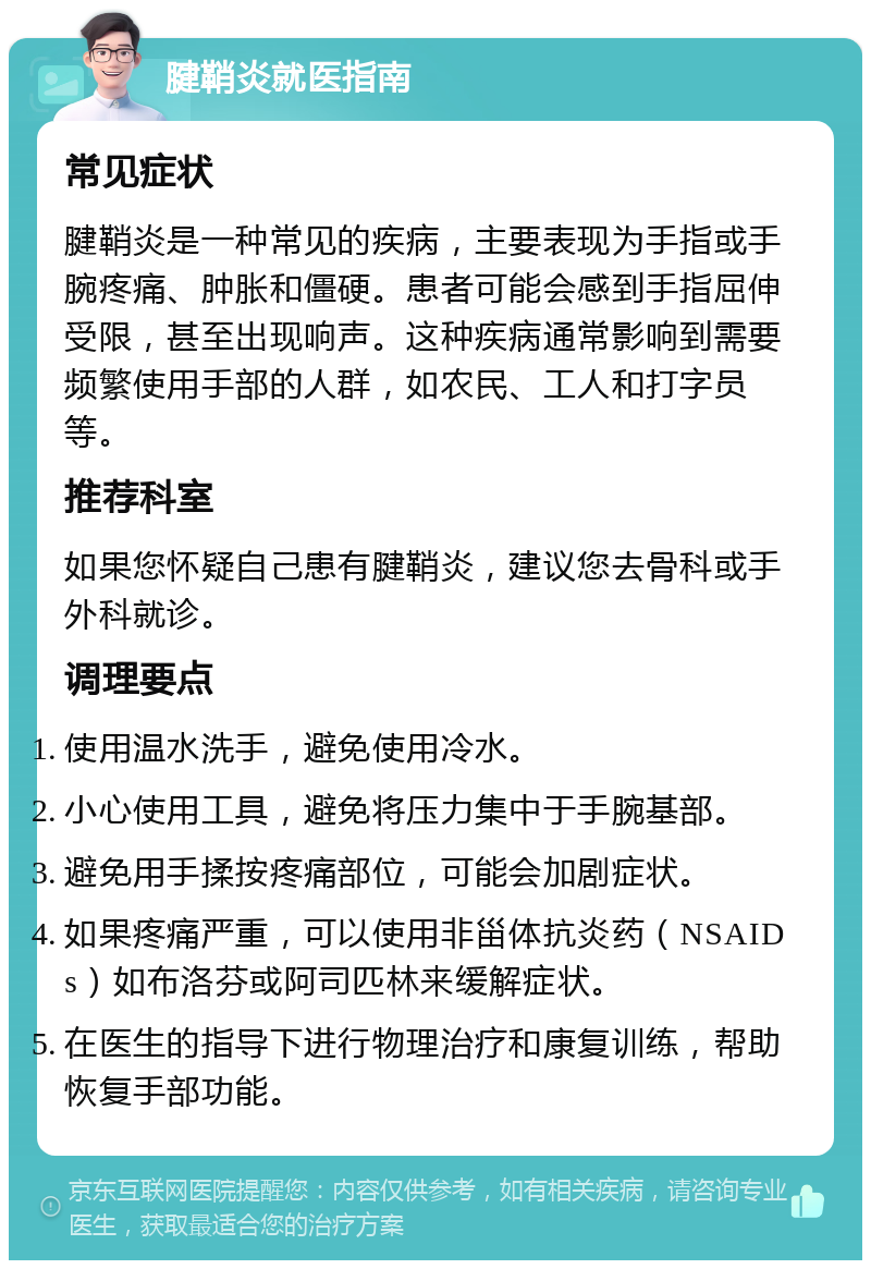 腱鞘炎就医指南 常见症状 腱鞘炎是一种常见的疾病，主要表现为手指或手腕疼痛、肿胀和僵硬。患者可能会感到手指屈伸受限，甚至出现响声。这种疾病通常影响到需要频繁使用手部的人群，如农民、工人和打字员等。 推荐科室 如果您怀疑自己患有腱鞘炎，建议您去骨科或手外科就诊。 调理要点 使用温水洗手，避免使用冷水。 小心使用工具，避免将压力集中于手腕基部。 避免用手揉按疼痛部位，可能会加剧症状。 如果疼痛严重，可以使用非甾体抗炎药（NSAIDs）如布洛芬或阿司匹林来缓解症状。 在医生的指导下进行物理治疗和康复训练，帮助恢复手部功能。