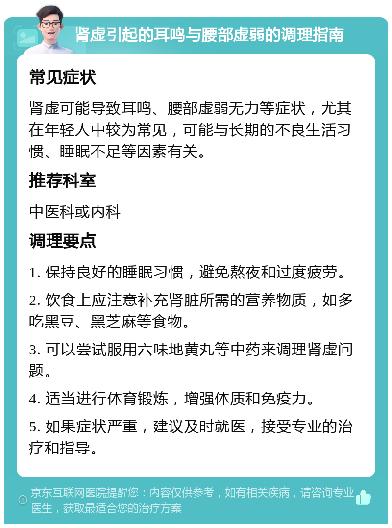 肾虚引起的耳鸣与腰部虚弱的调理指南 常见症状 肾虚可能导致耳鸣、腰部虚弱无力等症状，尤其在年轻人中较为常见，可能与长期的不良生活习惯、睡眠不足等因素有关。 推荐科室 中医科或内科 调理要点 1. 保持良好的睡眠习惯，避免熬夜和过度疲劳。 2. 饮食上应注意补充肾脏所需的营养物质，如多吃黑豆、黑芝麻等食物。 3. 可以尝试服用六味地黄丸等中药来调理肾虚问题。 4. 适当进行体育锻炼，增强体质和免疫力。 5. 如果症状严重，建议及时就医，接受专业的治疗和指导。