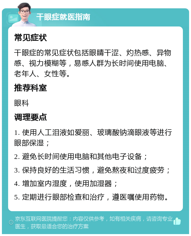 干眼症就医指南 常见症状 干眼症的常见症状包括眼睛干涩、灼热感、异物感、视力模糊等，易感人群为长时间使用电脑、老年人、女性等。 推荐科室 眼科 调理要点 1. 使用人工泪液如爱丽、玻璃酸钠滴眼液等进行眼部保湿； 2. 避免长时间使用电脑和其他电子设备； 3. 保持良好的生活习惯，避免熬夜和过度疲劳； 4. 增加室内湿度，使用加湿器； 5. 定期进行眼部检查和治疗，遵医嘱使用药物。