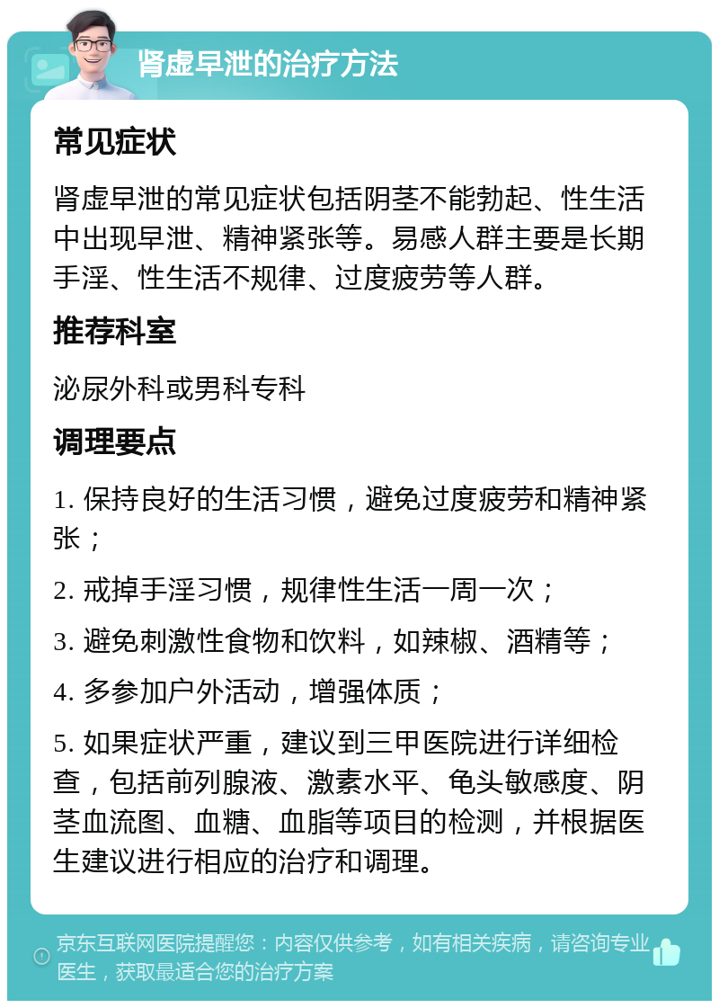 肾虚早泄的治疗方法 常见症状 肾虚早泄的常见症状包括阴茎不能勃起、性生活中出现早泄、精神紧张等。易感人群主要是长期手淫、性生活不规律、过度疲劳等人群。 推荐科室 泌尿外科或男科专科 调理要点 1. 保持良好的生活习惯，避免过度疲劳和精神紧张； 2. 戒掉手淫习惯，规律性生活一周一次； 3. 避免刺激性食物和饮料，如辣椒、酒精等； 4. 多参加户外活动，增强体质； 5. 如果症状严重，建议到三甲医院进行详细检查，包括前列腺液、激素水平、龟头敏感度、阴茎血流图、血糖、血脂等项目的检测，并根据医生建议进行相应的治疗和调理。