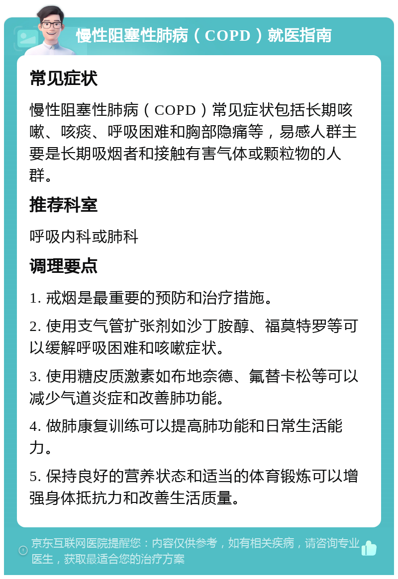 慢性阻塞性肺病（COPD）就医指南 常见症状 慢性阻塞性肺病（COPD）常见症状包括长期咳嗽、咳痰、呼吸困难和胸部隐痛等，易感人群主要是长期吸烟者和接触有害气体或颗粒物的人群。 推荐科室 呼吸内科或肺科 调理要点 1. 戒烟是最重要的预防和治疗措施。 2. 使用支气管扩张剂如沙丁胺醇、福莫特罗等可以缓解呼吸困难和咳嗽症状。 3. 使用糖皮质激素如布地奈德、氟替卡松等可以减少气道炎症和改善肺功能。 4. 做肺康复训练可以提高肺功能和日常生活能力。 5. 保持良好的营养状态和适当的体育锻炼可以增强身体抵抗力和改善生活质量。