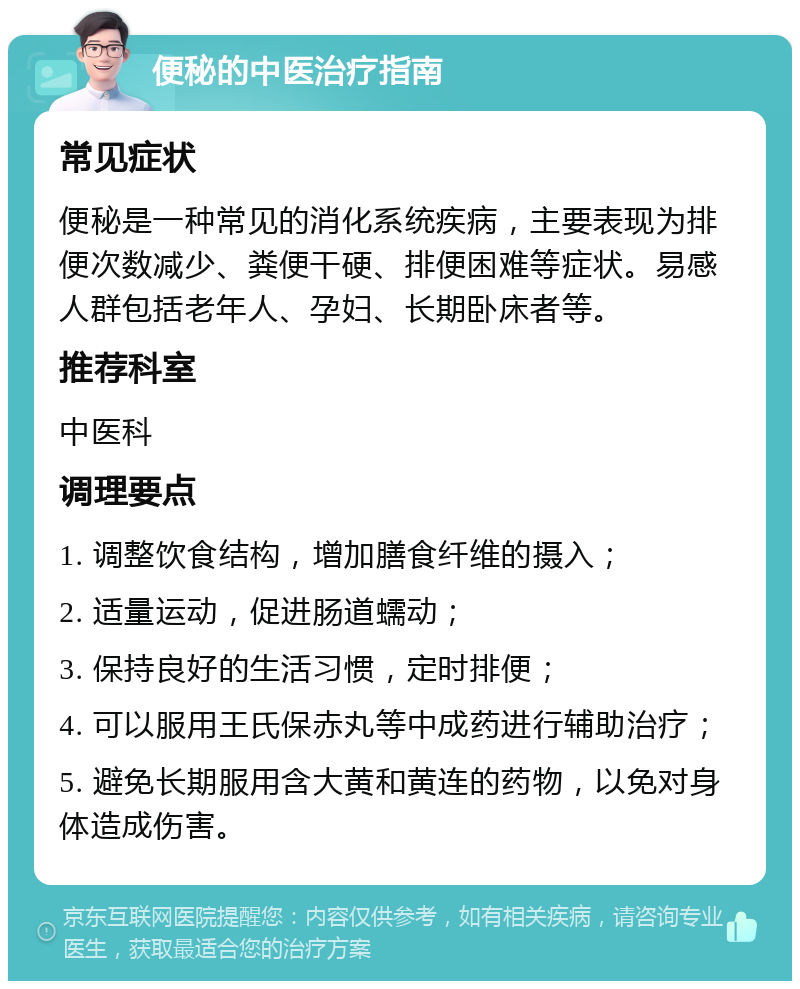 便秘的中医治疗指南 常见症状 便秘是一种常见的消化系统疾病，主要表现为排便次数减少、粪便干硬、排便困难等症状。易感人群包括老年人、孕妇、长期卧床者等。 推荐科室 中医科 调理要点 1. 调整饮食结构，增加膳食纤维的摄入； 2. 适量运动，促进肠道蠕动； 3. 保持良好的生活习惯，定时排便； 4. 可以服用王氏保赤丸等中成药进行辅助治疗； 5. 避免长期服用含大黄和黄连的药物，以免对身体造成伤害。