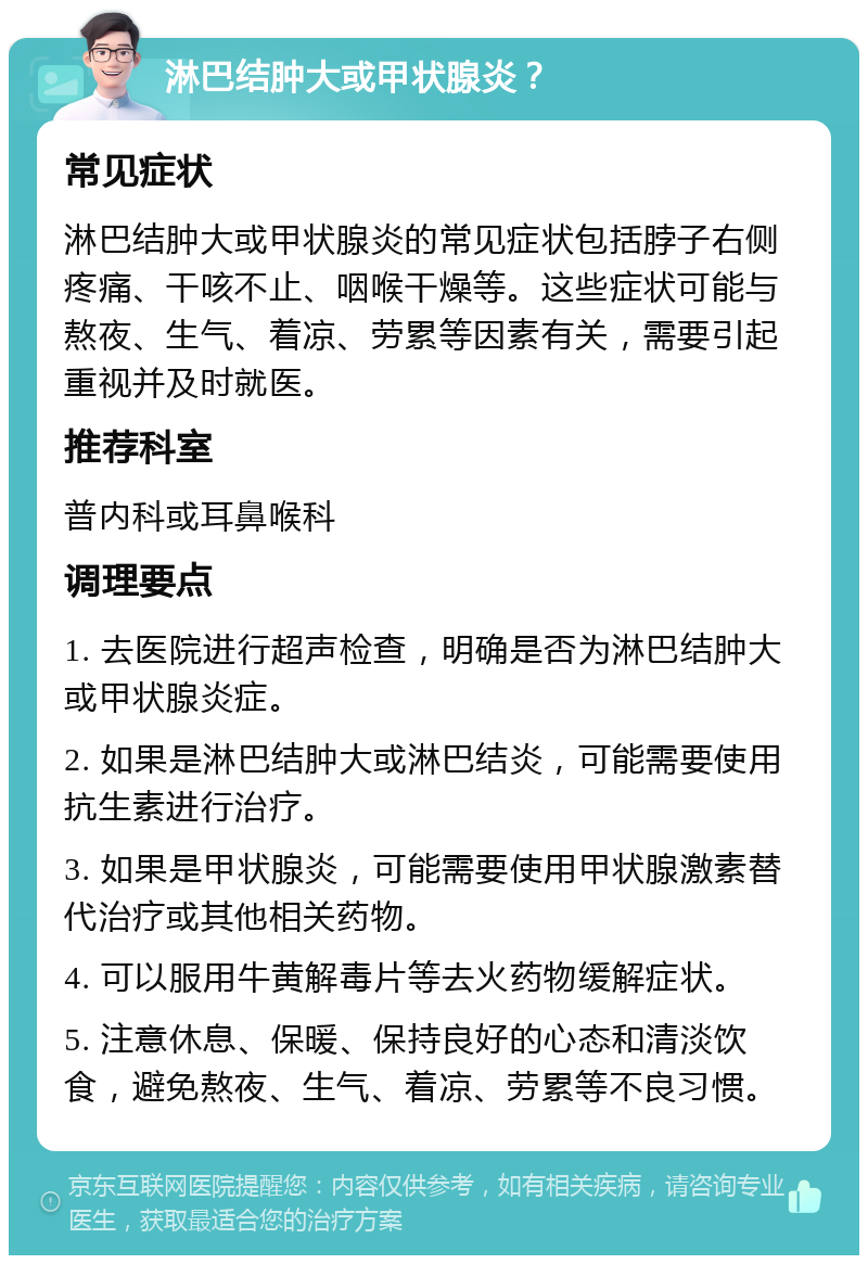 淋巴结肿大或甲状腺炎？ 常见症状 淋巴结肿大或甲状腺炎的常见症状包括脖子右侧疼痛、干咳不止、咽喉干燥等。这些症状可能与熬夜、生气、着凉、劳累等因素有关，需要引起重视并及时就医。 推荐科室 普内科或耳鼻喉科 调理要点 1. 去医院进行超声检查，明确是否为淋巴结肿大或甲状腺炎症。 2. 如果是淋巴结肿大或淋巴结炎，可能需要使用抗生素进行治疗。 3. 如果是甲状腺炎，可能需要使用甲状腺激素替代治疗或其他相关药物。 4. 可以服用牛黄解毒片等去火药物缓解症状。 5. 注意休息、保暖、保持良好的心态和清淡饮食，避免熬夜、生气、着凉、劳累等不良习惯。