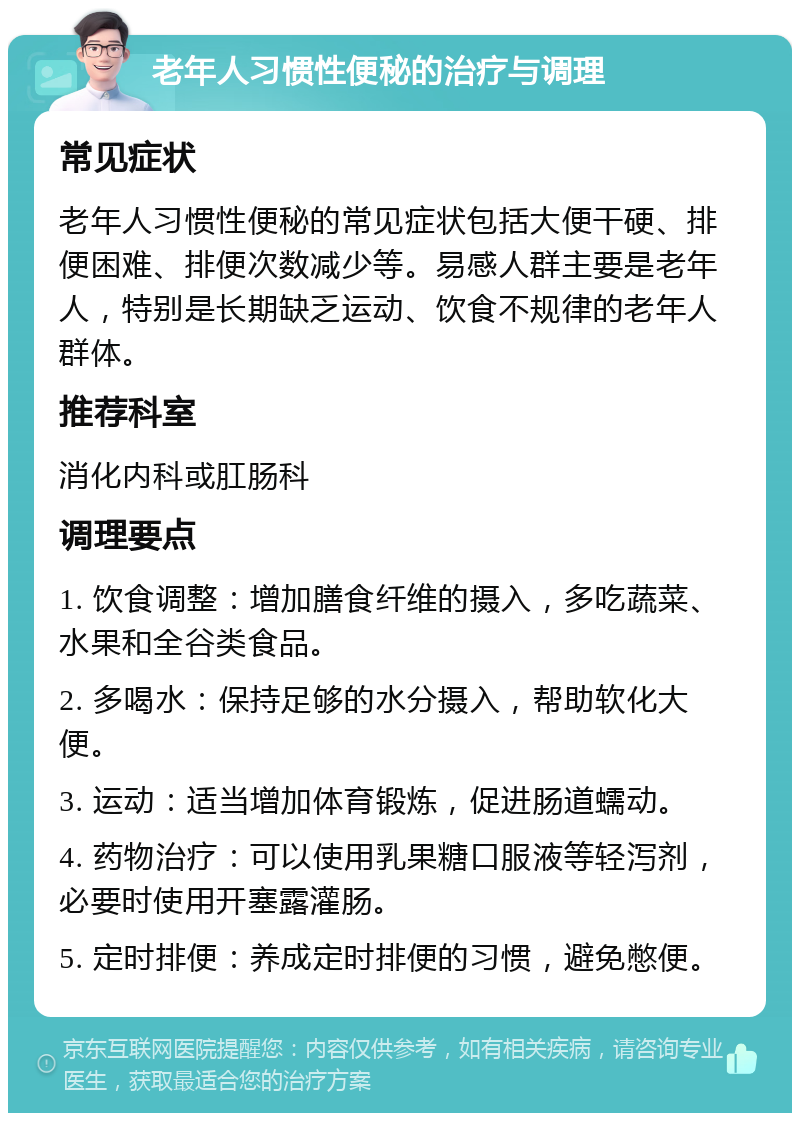 老年人习惯性便秘的治疗与调理 常见症状 老年人习惯性便秘的常见症状包括大便干硬、排便困难、排便次数减少等。易感人群主要是老年人，特别是长期缺乏运动、饮食不规律的老年人群体。 推荐科室 消化内科或肛肠科 调理要点 1. 饮食调整：增加膳食纤维的摄入，多吃蔬菜、水果和全谷类食品。 2. 多喝水：保持足够的水分摄入，帮助软化大便。 3. 运动：适当增加体育锻炼，促进肠道蠕动。 4. 药物治疗：可以使用乳果糖口服液等轻泻剂，必要时使用开塞露灌肠。 5. 定时排便：养成定时排便的习惯，避免憋便。