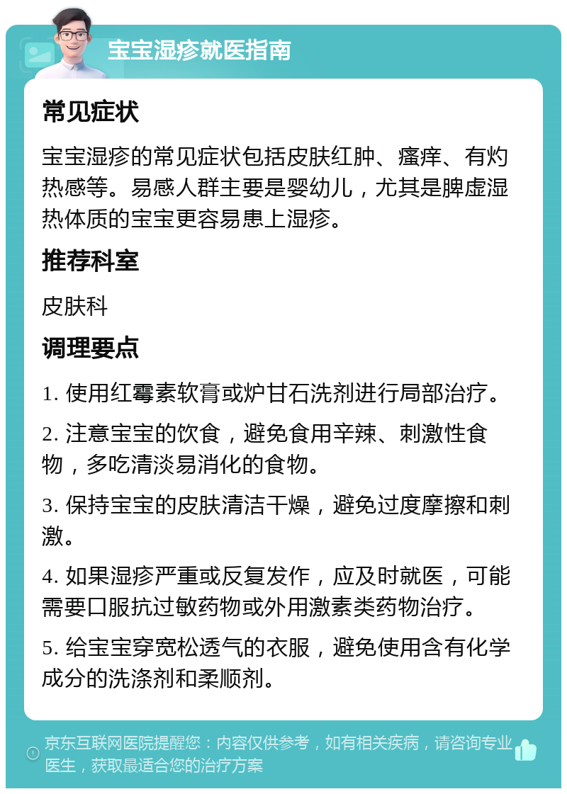 宝宝湿疹就医指南 常见症状 宝宝湿疹的常见症状包括皮肤红肿、瘙痒、有灼热感等。易感人群主要是婴幼儿，尤其是脾虚湿热体质的宝宝更容易患上湿疹。 推荐科室 皮肤科 调理要点 1. 使用红霉素软膏或炉甘石洗剂进行局部治疗。 2. 注意宝宝的饮食，避免食用辛辣、刺激性食物，多吃清淡易消化的食物。 3. 保持宝宝的皮肤清洁干燥，避免过度摩擦和刺激。 4. 如果湿疹严重或反复发作，应及时就医，可能需要口服抗过敏药物或外用激素类药物治疗。 5. 给宝宝穿宽松透气的衣服，避免使用含有化学成分的洗涤剂和柔顺剂。