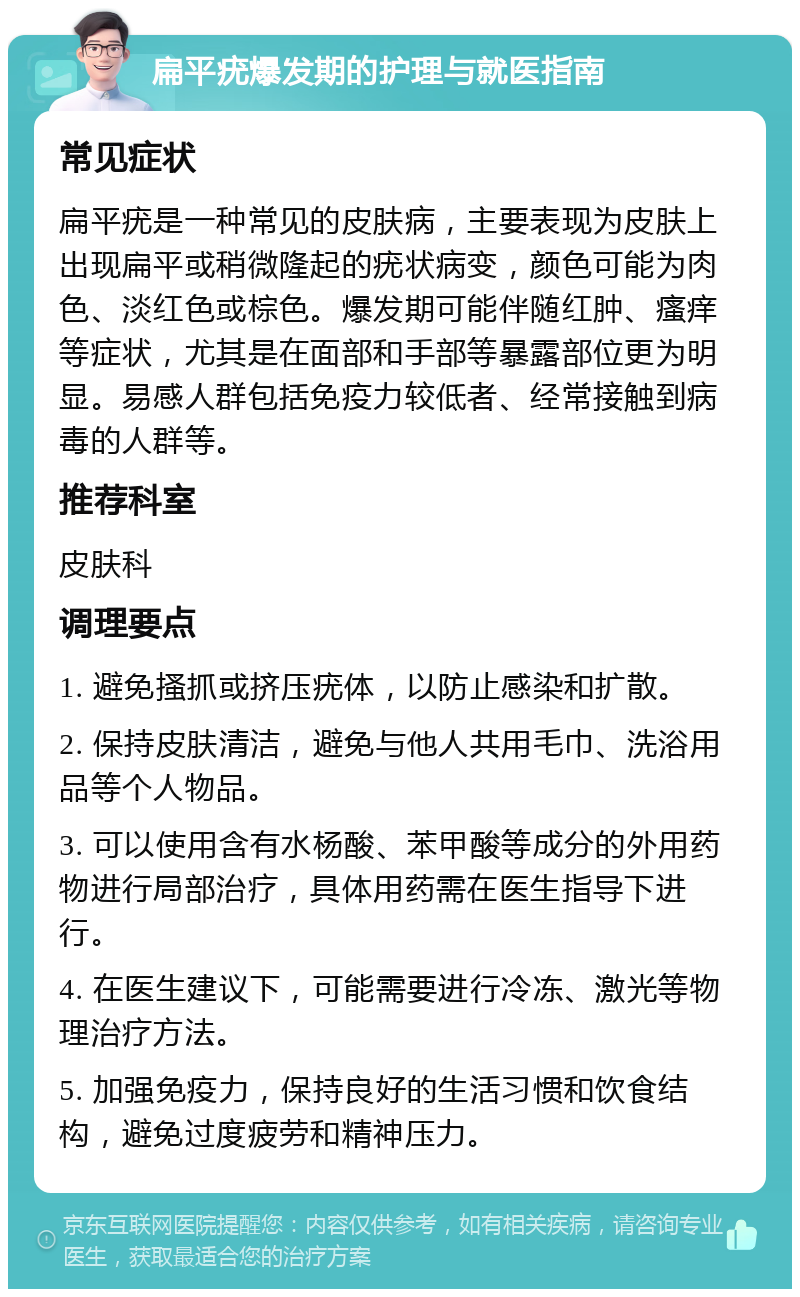 扁平疣爆发期的护理与就医指南 常见症状 扁平疣是一种常见的皮肤病，主要表现为皮肤上出现扁平或稍微隆起的疣状病变，颜色可能为肉色、淡红色或棕色。爆发期可能伴随红肿、瘙痒等症状，尤其是在面部和手部等暴露部位更为明显。易感人群包括免疫力较低者、经常接触到病毒的人群等。 推荐科室 皮肤科 调理要点 1. 避免搔抓或挤压疣体，以防止感染和扩散。 2. 保持皮肤清洁，避免与他人共用毛巾、洗浴用品等个人物品。 3. 可以使用含有水杨酸、苯甲酸等成分的外用药物进行局部治疗，具体用药需在医生指导下进行。 4. 在医生建议下，可能需要进行冷冻、激光等物理治疗方法。 5. 加强免疫力，保持良好的生活习惯和饮食结构，避免过度疲劳和精神压力。