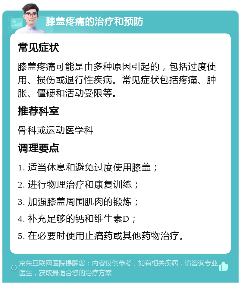 膝盖疼痛的治疗和预防 常见症状 膝盖疼痛可能是由多种原因引起的，包括过度使用、损伤或退行性疾病。常见症状包括疼痛、肿胀、僵硬和活动受限等。 推荐科室 骨科或运动医学科 调理要点 1. 适当休息和避免过度使用膝盖； 2. 进行物理治疗和康复训练； 3. 加强膝盖周围肌肉的锻炼； 4. 补充足够的钙和维生素D； 5. 在必要时使用止痛药或其他药物治疗。