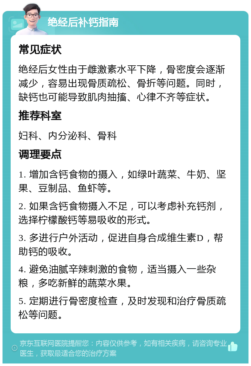 绝经后补钙指南 常见症状 绝经后女性由于雌激素水平下降，骨密度会逐渐减少，容易出现骨质疏松、骨折等问题。同时，缺钙也可能导致肌肉抽搐、心律不齐等症状。 推荐科室 妇科、内分泌科、骨科 调理要点 1. 增加含钙食物的摄入，如绿叶蔬菜、牛奶、坚果、豆制品、鱼虾等。 2. 如果含钙食物摄入不足，可以考虑补充钙剂，选择柠檬酸钙等易吸收的形式。 3. 多进行户外活动，促进自身合成维生素D，帮助钙的吸收。 4. 避免油腻辛辣刺激的食物，适当摄入一些杂粮，多吃新鲜的蔬菜水果。 5. 定期进行骨密度检查，及时发现和治疗骨质疏松等问题。