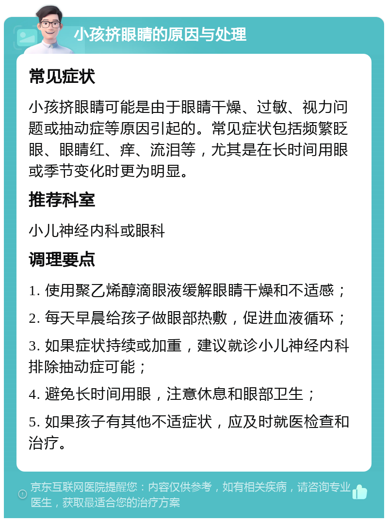 小孩挤眼睛的原因与处理 常见症状 小孩挤眼睛可能是由于眼睛干燥、过敏、视力问题或抽动症等原因引起的。常见症状包括频繁眨眼、眼睛红、痒、流泪等，尤其是在长时间用眼或季节变化时更为明显。 推荐科室 小儿神经内科或眼科 调理要点 1. 使用聚乙烯醇滴眼液缓解眼睛干燥和不适感； 2. 每天早晨给孩子做眼部热敷，促进血液循环； 3. 如果症状持续或加重，建议就诊小儿神经内科排除抽动症可能； 4. 避免长时间用眼，注意休息和眼部卫生； 5. 如果孩子有其他不适症状，应及时就医检查和治疗。