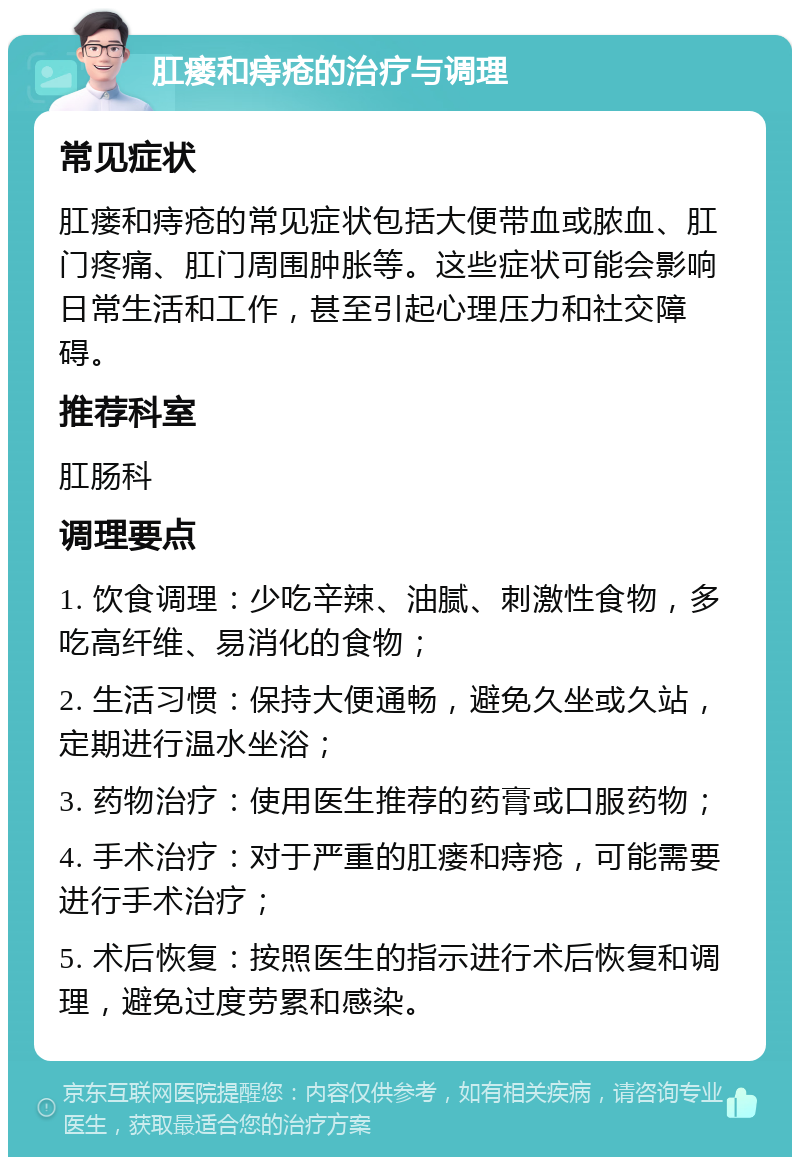 肛瘘和痔疮的治疗与调理 常见症状 肛瘘和痔疮的常见症状包括大便带血或脓血、肛门疼痛、肛门周围肿胀等。这些症状可能会影响日常生活和工作，甚至引起心理压力和社交障碍。 推荐科室 肛肠科 调理要点 1. 饮食调理：少吃辛辣、油腻、刺激性食物，多吃高纤维、易消化的食物； 2. 生活习惯：保持大便通畅，避免久坐或久站，定期进行温水坐浴； 3. 药物治疗：使用医生推荐的药膏或口服药物； 4. 手术治疗：对于严重的肛瘘和痔疮，可能需要进行手术治疗； 5. 术后恢复：按照医生的指示进行术后恢复和调理，避免过度劳累和感染。