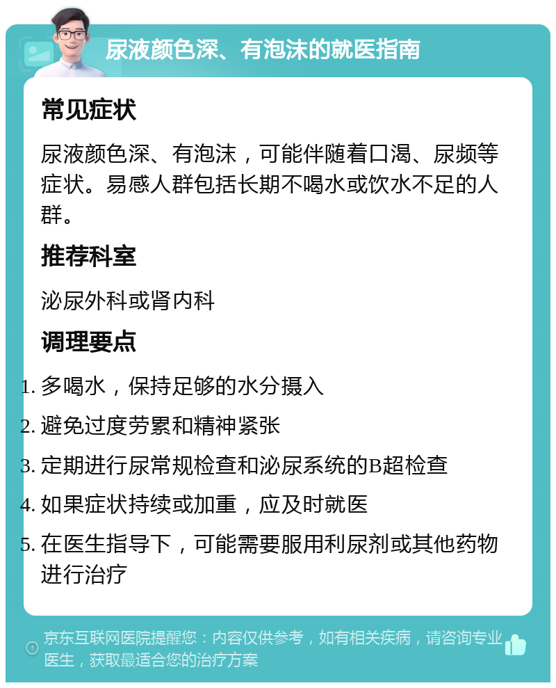 尿液颜色深、有泡沫的就医指南 常见症状 尿液颜色深、有泡沫，可能伴随着口渴、尿频等症状。易感人群包括长期不喝水或饮水不足的人群。 推荐科室 泌尿外科或肾内科 调理要点 多喝水，保持足够的水分摄入 避免过度劳累和精神紧张 定期进行尿常规检查和泌尿系统的B超检查 如果症状持续或加重，应及时就医 在医生指导下，可能需要服用利尿剂或其他药物进行治疗