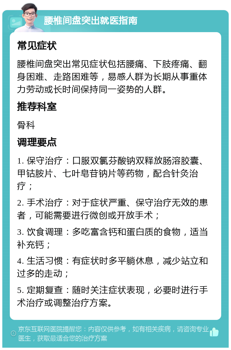 腰椎间盘突出就医指南 常见症状 腰椎间盘突出常见症状包括腰痛、下肢疼痛、翻身困难、走路困难等，易感人群为长期从事重体力劳动或长时间保持同一姿势的人群。 推荐科室 骨科 调理要点 1. 保守治疗：口服双氯芬酸钠双释放肠溶胶囊、甲钴胺片、七叶皂苷钠片等药物，配合针灸治疗； 2. 手术治疗：对于症状严重、保守治疗无效的患者，可能需要进行微创或开放手术； 3. 饮食调理：多吃富含钙和蛋白质的食物，适当补充钙； 4. 生活习惯：有症状时多平躺休息，减少站立和过多的走动； 5. 定期复查：随时关注症状表现，必要时进行手术治疗或调整治疗方案。