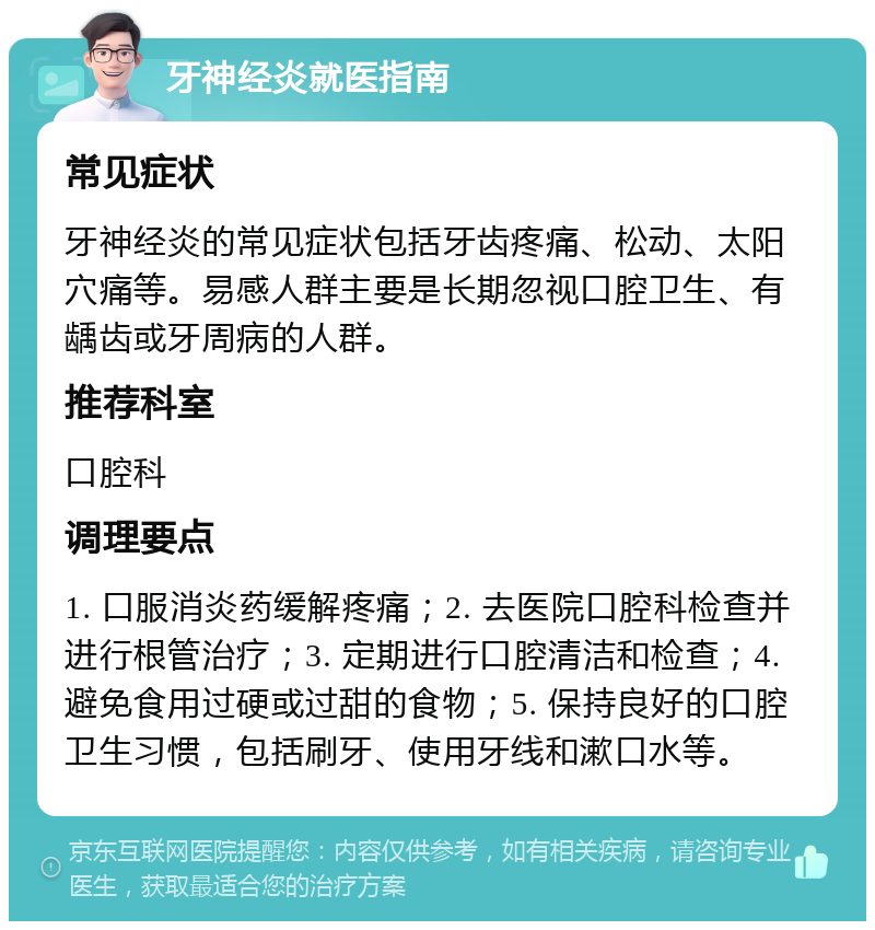 牙神经炎就医指南 常见症状 牙神经炎的常见症状包括牙齿疼痛、松动、太阳穴痛等。易感人群主要是长期忽视口腔卫生、有龋齿或牙周病的人群。 推荐科室 口腔科 调理要点 1. 口服消炎药缓解疼痛；2. 去医院口腔科检查并进行根管治疗；3. 定期进行口腔清洁和检查；4. 避免食用过硬或过甜的食物；5. 保持良好的口腔卫生习惯，包括刷牙、使用牙线和漱口水等。