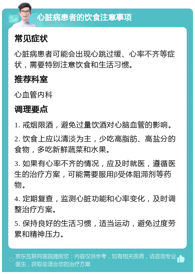 心脏病患者的饮食注意事项 常见症状 心脏病患者可能会出现心跳过缓、心率不齐等症状，需要特别注意饮食和生活习惯。 推荐科室 心血管内科 调理要点 1. 戒烟限酒，避免过量饮酒对心脑血管的影响。 2. 饮食上应以清淡为主，少吃高脂肪、高盐分的食物，多吃新鲜蔬菜和水果。 3. 如果有心率不齐的情况，应及时就医，遵循医生的治疗方案，可能需要服用β受体阻滞剂等药物。 4. 定期复查，监测心脏功能和心率变化，及时调整治疗方案。 5. 保持良好的生活习惯，适当运动，避免过度劳累和精神压力。