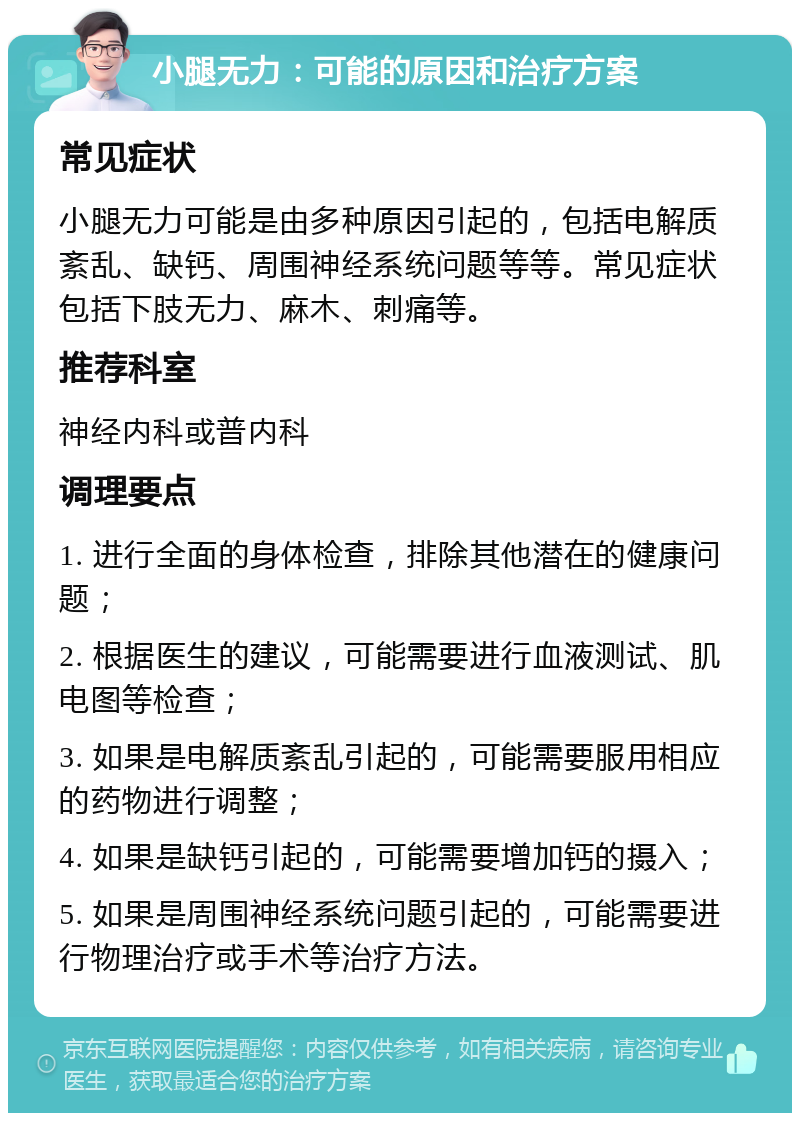 小腿无力：可能的原因和治疗方案 常见症状 小腿无力可能是由多种原因引起的，包括电解质紊乱、缺钙、周围神经系统问题等等。常见症状包括下肢无力、麻木、刺痛等。 推荐科室 神经内科或普内科 调理要点 1. 进行全面的身体检查，排除其他潜在的健康问题； 2. 根据医生的建议，可能需要进行血液测试、肌电图等检查； 3. 如果是电解质紊乱引起的，可能需要服用相应的药物进行调整； 4. 如果是缺钙引起的，可能需要增加钙的摄入； 5. 如果是周围神经系统问题引起的，可能需要进行物理治疗或手术等治疗方法。