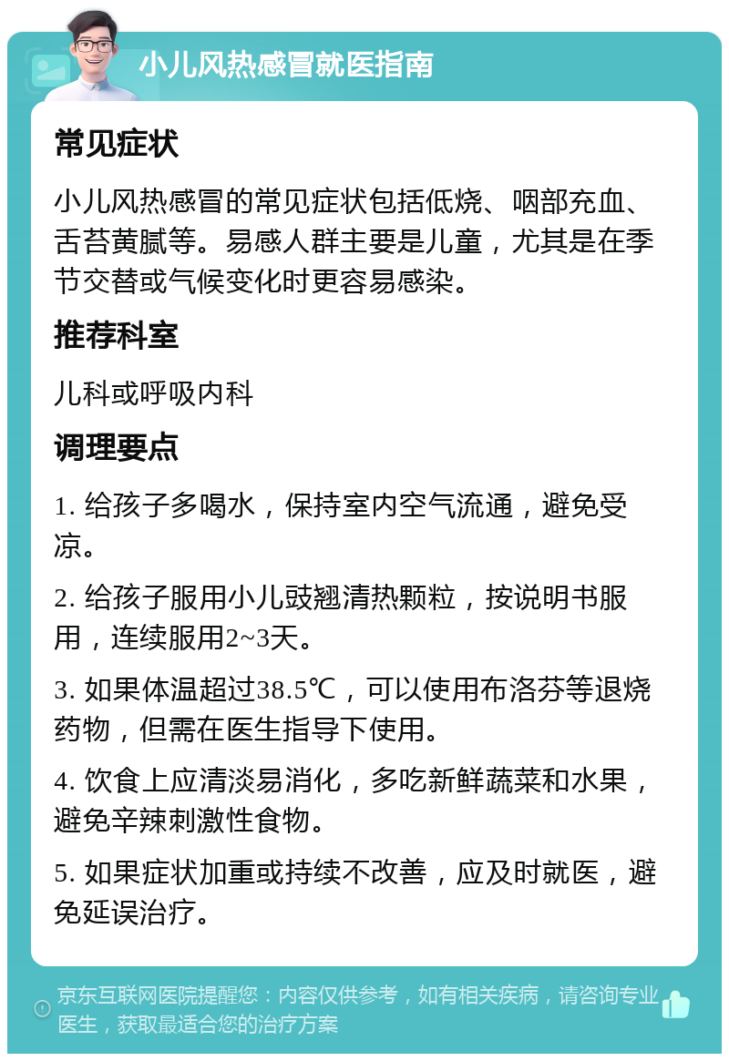 小儿风热感冒就医指南 常见症状 小儿风热感冒的常见症状包括低烧、咽部充血、舌苔黄腻等。易感人群主要是儿童，尤其是在季节交替或气候变化时更容易感染。 推荐科室 儿科或呼吸内科 调理要点 1. 给孩子多喝水，保持室内空气流通，避免受凉。 2. 给孩子服用小儿豉翘清热颗粒，按说明书服用，连续服用2~3天。 3. 如果体温超过38.5℃，可以使用布洛芬等退烧药物，但需在医生指导下使用。 4. 饮食上应清淡易消化，多吃新鲜蔬菜和水果，避免辛辣刺激性食物。 5. 如果症状加重或持续不改善，应及时就医，避免延误治疗。