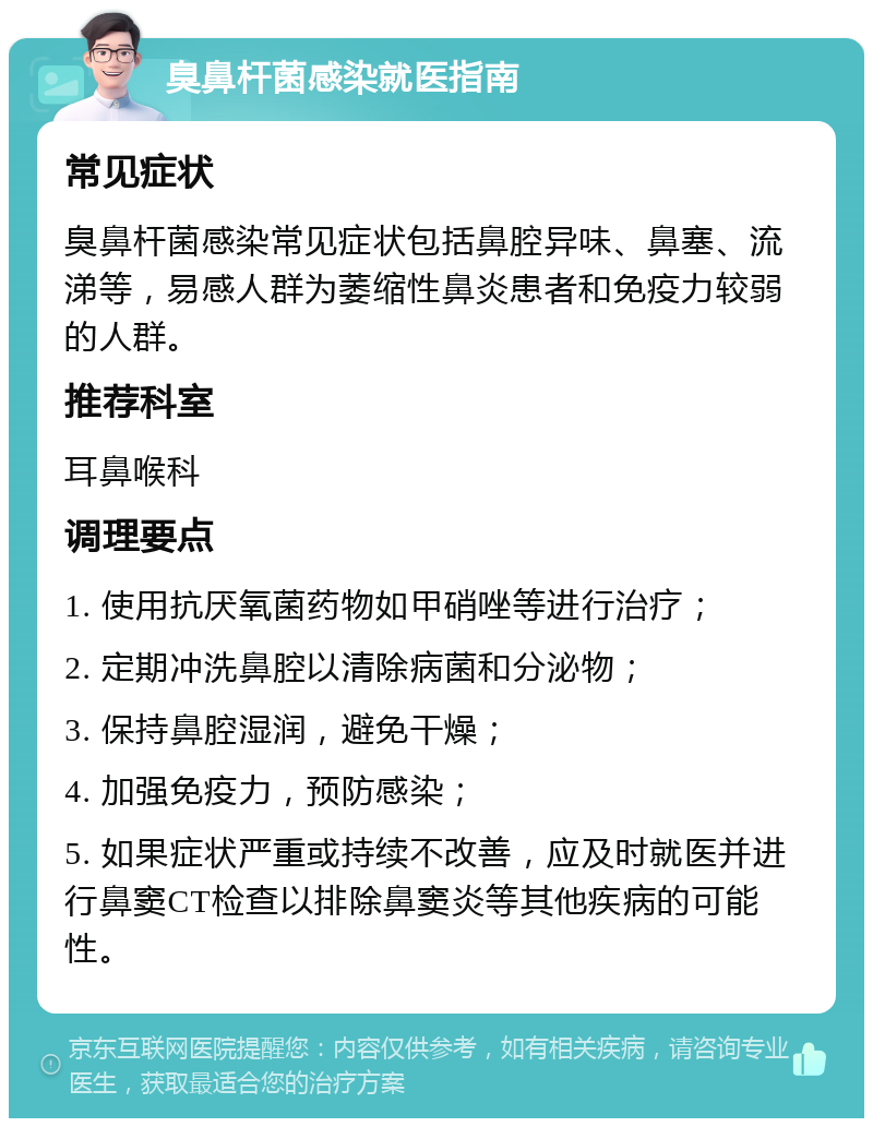 臭鼻杆菌感染就医指南 常见症状 臭鼻杆菌感染常见症状包括鼻腔异味、鼻塞、流涕等，易感人群为萎缩性鼻炎患者和免疫力较弱的人群。 推荐科室 耳鼻喉科 调理要点 1. 使用抗厌氧菌药物如甲硝唑等进行治疗； 2. 定期冲洗鼻腔以清除病菌和分泌物； 3. 保持鼻腔湿润，避免干燥； 4. 加强免疫力，预防感染； 5. 如果症状严重或持续不改善，应及时就医并进行鼻窦CT检查以排除鼻窦炎等其他疾病的可能性。