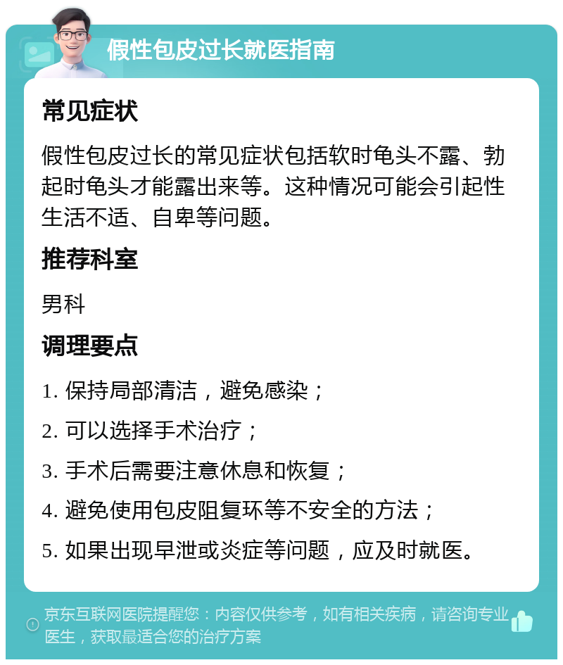 假性包皮过长就医指南 常见症状 假性包皮过长的常见症状包括软时龟头不露、勃起时龟头才能露出来等。这种情况可能会引起性生活不适、自卑等问题。 推荐科室 男科 调理要点 1. 保持局部清洁，避免感染； 2. 可以选择手术治疗； 3. 手术后需要注意休息和恢复； 4. 避免使用包皮阻复环等不安全的方法； 5. 如果出现早泄或炎症等问题，应及时就医。