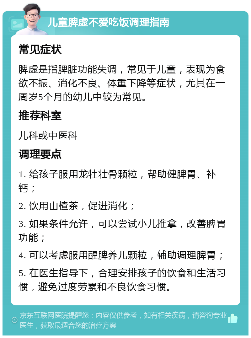 儿童脾虚不爱吃饭调理指南 常见症状 脾虚是指脾脏功能失调，常见于儿童，表现为食欲不振、消化不良、体重下降等症状，尤其在一周岁5个月的幼儿中较为常见。 推荐科室 儿科或中医科 调理要点 1. 给孩子服用龙牡壮骨颗粒，帮助健脾胃、补钙； 2. 饮用山楂茶，促进消化； 3. 如果条件允许，可以尝试小儿推拿，改善脾胃功能； 4. 可以考虑服用醒脾养儿颗粒，辅助调理脾胃； 5. 在医生指导下，合理安排孩子的饮食和生活习惯，避免过度劳累和不良饮食习惯。