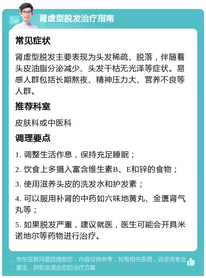 肾虚型脱发治疗指南 常见症状 肾虚型脱发主要表现为头发稀疏、脱落，伴随着头皮油脂分泌减少、头发干枯无光泽等症状。易感人群包括长期熬夜、精神压力大、营养不良等人群。 推荐科室 皮肤科或中医科 调理要点 1. 调整生活作息，保持充足睡眠； 2. 饮食上多摄入富含维生素B、E和锌的食物； 3. 使用滋养头皮的洗发水和护发素； 4. 可以服用补肾的中药如六味地黄丸、金匮肾气丸等； 5. 如果脱发严重，建议就医，医生可能会开具米诺地尔等药物进行治疗。