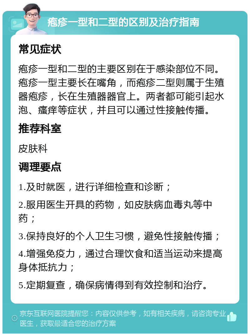 疱疹一型和二型的区别及治疗指南 常见症状 疱疹一型和二型的主要区别在于感染部位不同。疱疹一型主要长在嘴角，而疱疹二型则属于生殖器疱疹，长在生殖器器官上。两者都可能引起水泡、瘙痒等症状，并且可以通过性接触传播。 推荐科室 皮肤科 调理要点 1.及时就医，进行详细检查和诊断； 2.服用医生开具的药物，如皮肤病血毒丸等中药； 3.保持良好的个人卫生习惯，避免性接触传播； 4.增强免疫力，通过合理饮食和适当运动来提高身体抵抗力； 5.定期复查，确保病情得到有效控制和治疗。