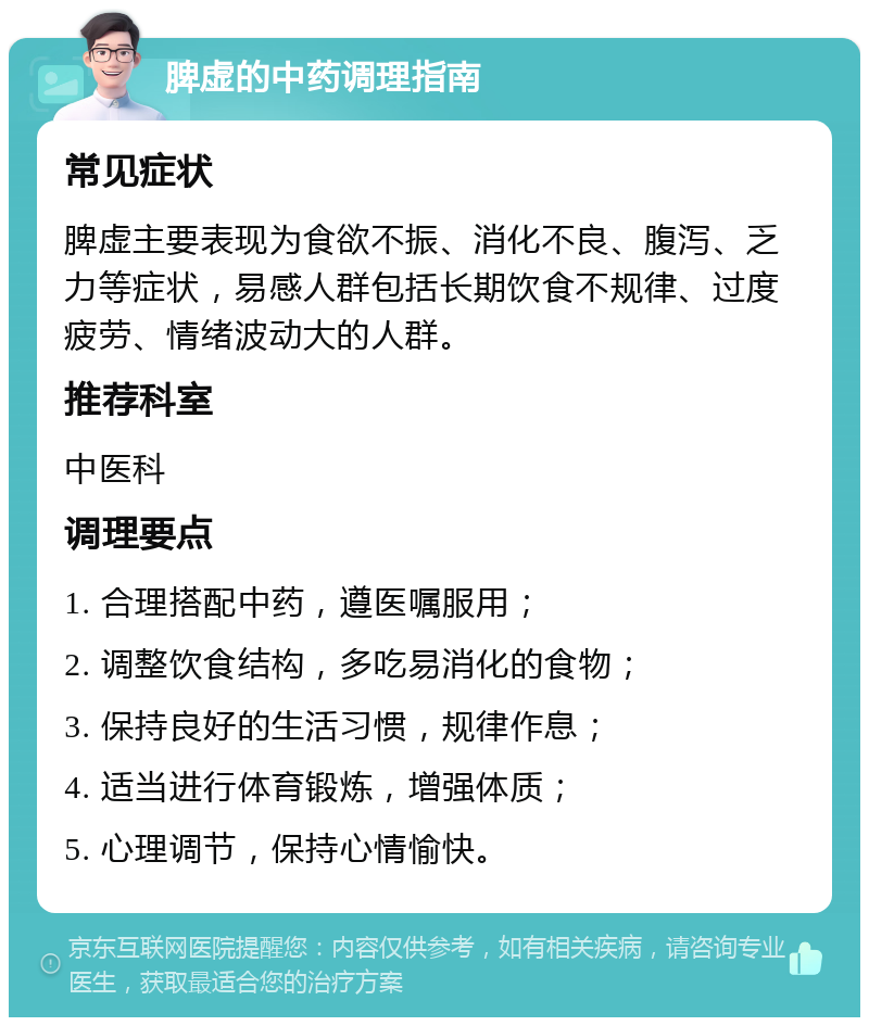 脾虚的中药调理指南 常见症状 脾虚主要表现为食欲不振、消化不良、腹泻、乏力等症状，易感人群包括长期饮食不规律、过度疲劳、情绪波动大的人群。 推荐科室 中医科 调理要点 1. 合理搭配中药，遵医嘱服用； 2. 调整饮食结构，多吃易消化的食物； 3. 保持良好的生活习惯，规律作息； 4. 适当进行体育锻炼，增强体质； 5. 心理调节，保持心情愉快。