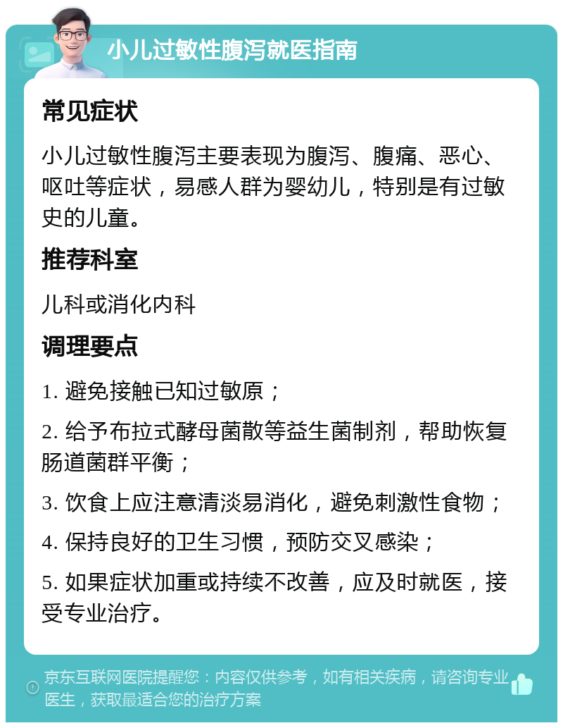 小儿过敏性腹泻就医指南 常见症状 小儿过敏性腹泻主要表现为腹泻、腹痛、恶心、呕吐等症状，易感人群为婴幼儿，特别是有过敏史的儿童。 推荐科室 儿科或消化内科 调理要点 1. 避免接触已知过敏原； 2. 给予布拉式酵母菌散等益生菌制剂，帮助恢复肠道菌群平衡； 3. 饮食上应注意清淡易消化，避免刺激性食物； 4. 保持良好的卫生习惯，预防交叉感染； 5. 如果症状加重或持续不改善，应及时就医，接受专业治疗。