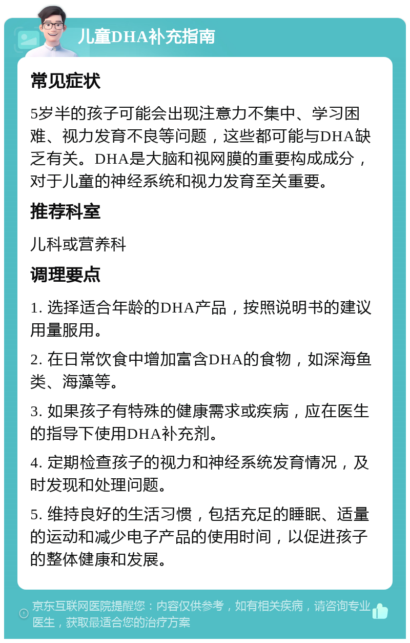 儿童DHA补充指南 常见症状 5岁半的孩子可能会出现注意力不集中、学习困难、视力发育不良等问题，这些都可能与DHA缺乏有关。DHA是大脑和视网膜的重要构成成分，对于儿童的神经系统和视力发育至关重要。 推荐科室 儿科或营养科 调理要点 1. 选择适合年龄的DHA产品，按照说明书的建议用量服用。 2. 在日常饮食中增加富含DHA的食物，如深海鱼类、海藻等。 3. 如果孩子有特殊的健康需求或疾病，应在医生的指导下使用DHA补充剂。 4. 定期检查孩子的视力和神经系统发育情况，及时发现和处理问题。 5. 维持良好的生活习惯，包括充足的睡眠、适量的运动和减少电子产品的使用时间，以促进孩子的整体健康和发展。