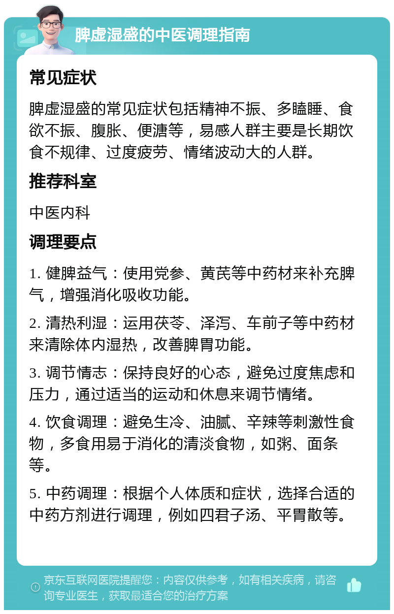 脾虚湿盛的中医调理指南 常见症状 脾虚湿盛的常见症状包括精神不振、多瞌睡、食欲不振、腹胀、便溏等，易感人群主要是长期饮食不规律、过度疲劳、情绪波动大的人群。 推荐科室 中医内科 调理要点 1. 健脾益气：使用党参、黄芪等中药材来补充脾气，增强消化吸收功能。 2. 清热利湿：运用茯苓、泽泻、车前子等中药材来清除体内湿热，改善脾胃功能。 3. 调节情志：保持良好的心态，避免过度焦虑和压力，通过适当的运动和休息来调节情绪。 4. 饮食调理：避免生冷、油腻、辛辣等刺激性食物，多食用易于消化的清淡食物，如粥、面条等。 5. 中药调理：根据个人体质和症状，选择合适的中药方剂进行调理，例如四君子汤、平胃散等。