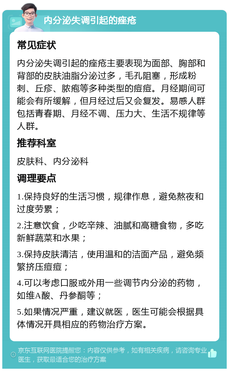 内分泌失调引起的痤疮 常见症状 内分泌失调引起的痤疮主要表现为面部、胸部和背部的皮肤油脂分泌过多，毛孔阻塞，形成粉刺、丘疹、脓疱等多种类型的痘痘。月经期间可能会有所缓解，但月经过后又会复发。易感人群包括青春期、月经不调、压力大、生活不规律等人群。 推荐科室 皮肤科、内分泌科 调理要点 1.保持良好的生活习惯，规律作息，避免熬夜和过度劳累； 2.注意饮食，少吃辛辣、油腻和高糖食物，多吃新鲜蔬菜和水果； 3.保持皮肤清洁，使用温和的洁面产品，避免频繁挤压痘痘； 4.可以考虑口服或外用一些调节内分泌的药物，如维A酸、丹参酮等； 5.如果情况严重，建议就医，医生可能会根据具体情况开具相应的药物治疗方案。