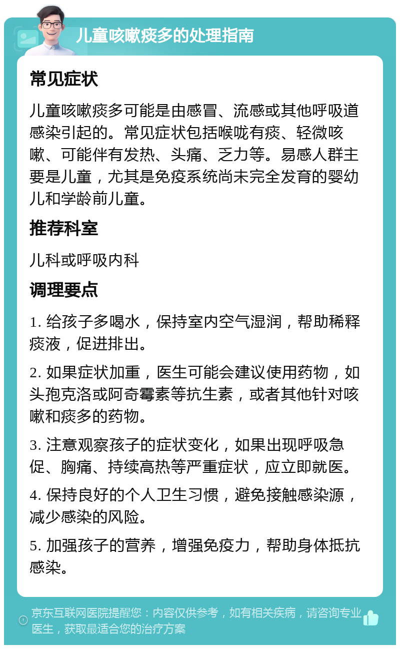 儿童咳嗽痰多的处理指南 常见症状 儿童咳嗽痰多可能是由感冒、流感或其他呼吸道感染引起的。常见症状包括喉咙有痰、轻微咳嗽、可能伴有发热、头痛、乏力等。易感人群主要是儿童，尤其是免疫系统尚未完全发育的婴幼儿和学龄前儿童。 推荐科室 儿科或呼吸内科 调理要点 1. 给孩子多喝水，保持室内空气湿润，帮助稀释痰液，促进排出。 2. 如果症状加重，医生可能会建议使用药物，如头孢克洛或阿奇霉素等抗生素，或者其他针对咳嗽和痰多的药物。 3. 注意观察孩子的症状变化，如果出现呼吸急促、胸痛、持续高热等严重症状，应立即就医。 4. 保持良好的个人卫生习惯，避免接触感染源，减少感染的风险。 5. 加强孩子的营养，增强免疫力，帮助身体抵抗感染。