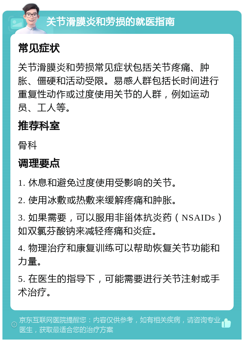 关节滑膜炎和劳损的就医指南 常见症状 关节滑膜炎和劳损常见症状包括关节疼痛、肿胀、僵硬和活动受限。易感人群包括长时间进行重复性动作或过度使用关节的人群，例如运动员、工人等。 推荐科室 骨科 调理要点 1. 休息和避免过度使用受影响的关节。 2. 使用冰敷或热敷来缓解疼痛和肿胀。 3. 如果需要，可以服用非甾体抗炎药（NSAIDs）如双氯芬酸钠来减轻疼痛和炎症。 4. 物理治疗和康复训练可以帮助恢复关节功能和力量。 5. 在医生的指导下，可能需要进行关节注射或手术治疗。