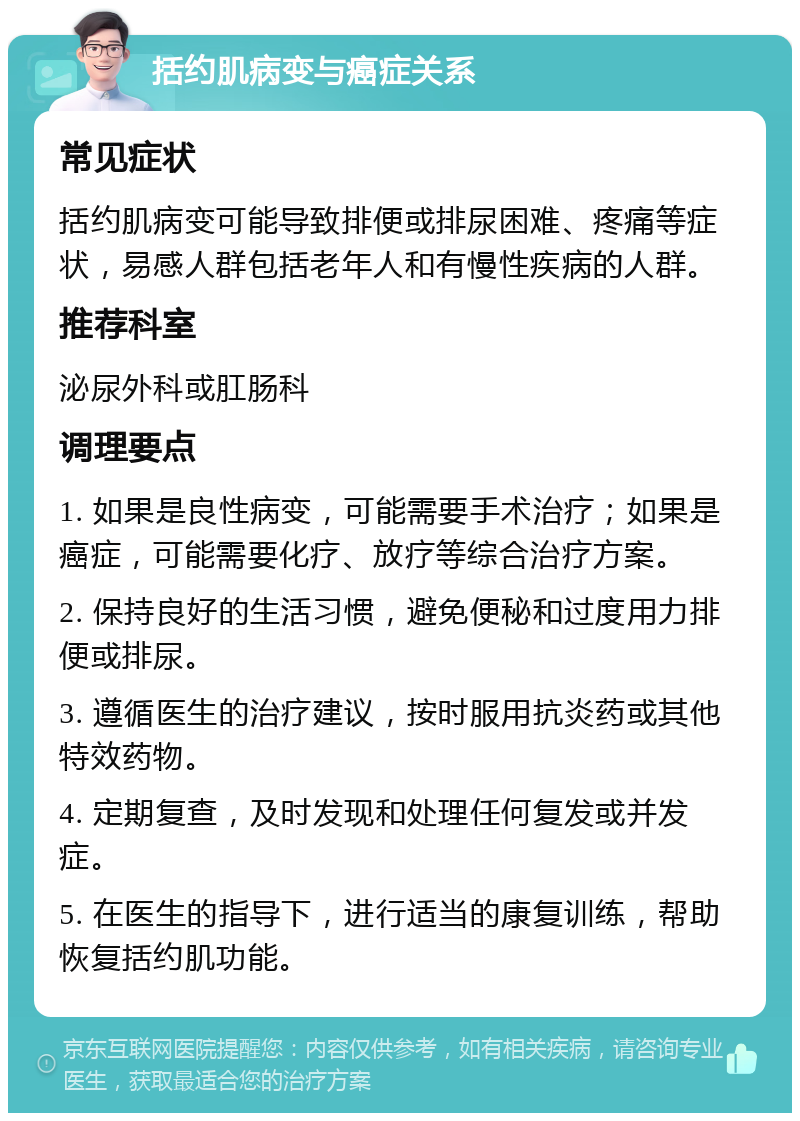 括约肌病变与癌症关系 常见症状 括约肌病变可能导致排便或排尿困难、疼痛等症状，易感人群包括老年人和有慢性疾病的人群。 推荐科室 泌尿外科或肛肠科 调理要点 1. 如果是良性病变，可能需要手术治疗；如果是癌症，可能需要化疗、放疗等综合治疗方案。 2. 保持良好的生活习惯，避免便秘和过度用力排便或排尿。 3. 遵循医生的治疗建议，按时服用抗炎药或其他特效药物。 4. 定期复查，及时发现和处理任何复发或并发症。 5. 在医生的指导下，进行适当的康复训练，帮助恢复括约肌功能。