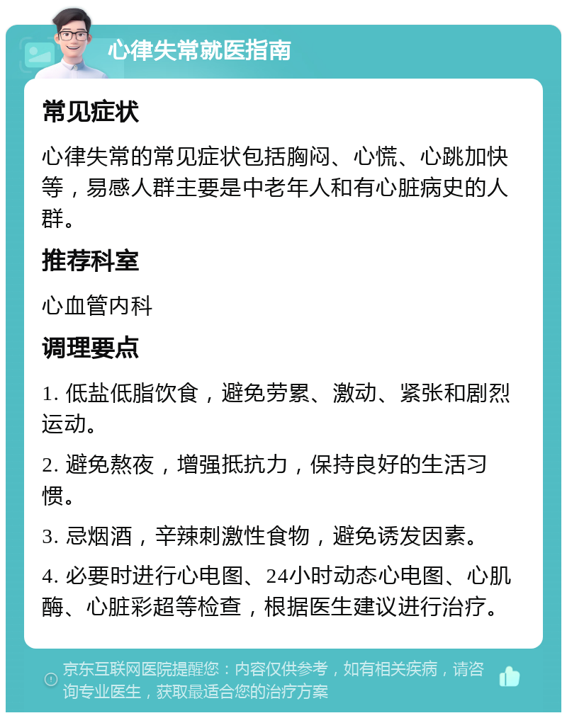 心律失常就医指南 常见症状 心律失常的常见症状包括胸闷、心慌、心跳加快等，易感人群主要是中老年人和有心脏病史的人群。 推荐科室 心血管内科 调理要点 1. 低盐低脂饮食，避免劳累、激动、紧张和剧烈运动。 2. 避免熬夜，增强抵抗力，保持良好的生活习惯。 3. 忌烟酒，辛辣刺激性食物，避免诱发因素。 4. 必要时进行心电图、24小时动态心电图、心肌酶、心脏彩超等检查，根据医生建议进行治疗。